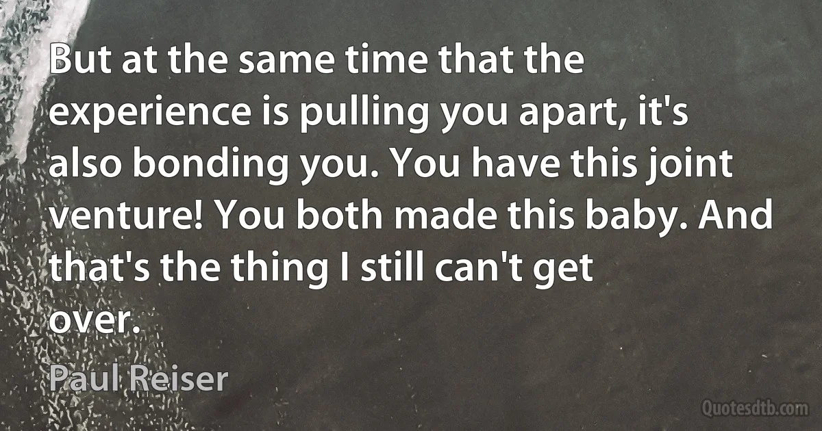 But at the same time that the experience is pulling you apart, it's also bonding you. You have this joint venture! You both made this baby. And that's the thing I still can't get over. (Paul Reiser)