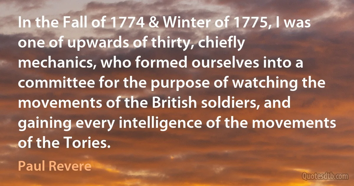 In the Fall of 1774 & Winter of 1775, I was one of upwards of thirty, chiefly mechanics, who formed ourselves into a committee for the purpose of watching the movements of the British soldiers, and gaining every intelligence of the movements of the Tories. (Paul Revere)