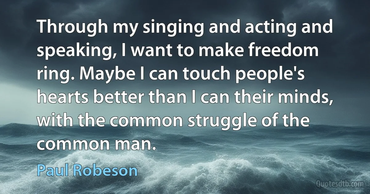 Through my singing and acting and speaking, I want to make freedom ring. Maybe I can touch people's hearts better than I can their minds, with the common struggle of the common man. (Paul Robeson)