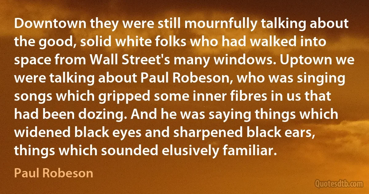 Downtown they were still mournfully talking about the good, solid white folks who had walked into space from Wall Street's many windows. Uptown we were talking about Paul Robeson, who was singing songs which gripped some inner fibres in us that had been dozing. And he was saying things which widened black eyes and sharpened black ears, things which sounded elusively familiar. (Paul Robeson)