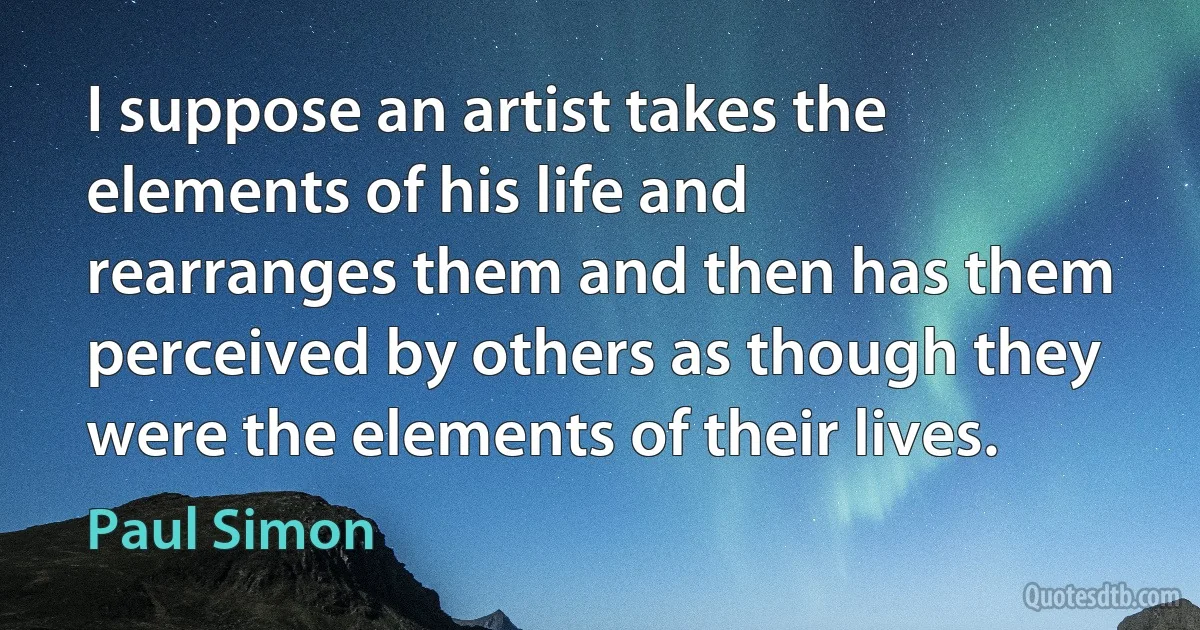 I suppose an artist takes the elements of his life and rearranges them and then has them perceived by others as though they were the elements of their lives. (Paul Simon)