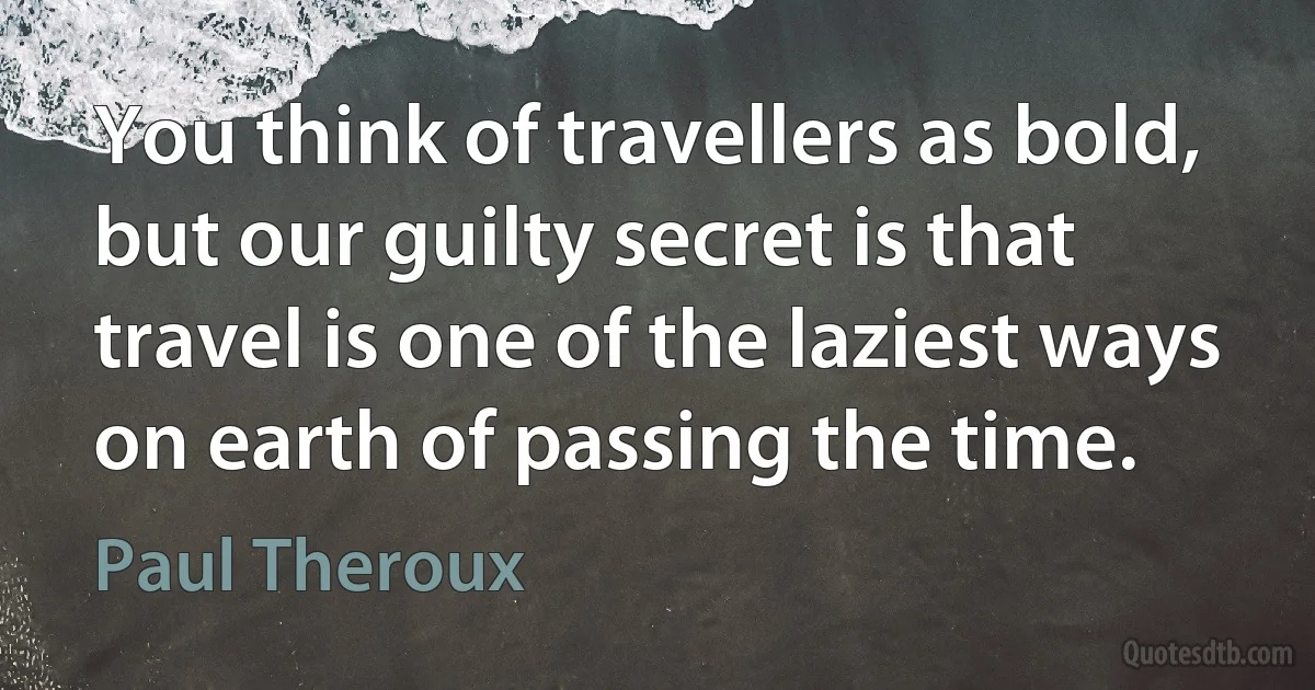 You think of travellers as bold, but our guilty secret is that travel is one of the laziest ways on earth of passing the time. (Paul Theroux)