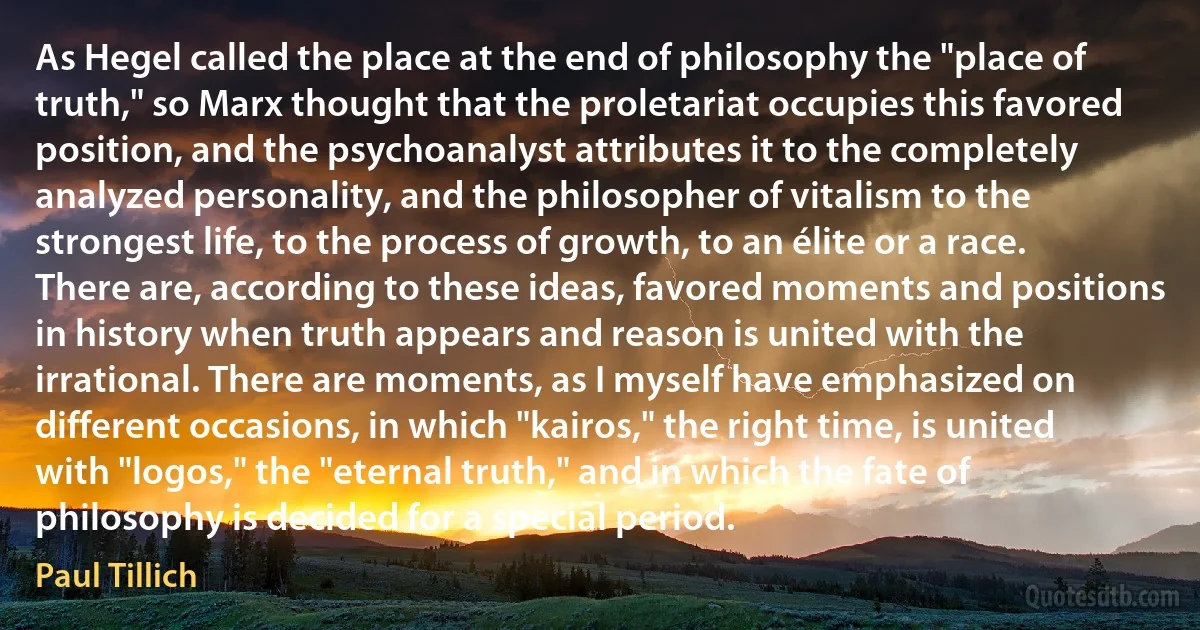 As Hegel called the place at the end of philosophy the "place of truth," so Marx thought that the proletariat occupies this favored position, and the psychoanalyst attributes it to the completely analyzed personality, and the philosopher of vitalism to the strongest life, to the process of growth, to an élite or a race. There are, according to these ideas, favored moments and positions in history when truth appears and reason is united with the irrational. There are moments, as I myself have emphasized on different occasions, in which "kairos," the right time, is united with "logos," the "eternal truth," and in which the fate of philosophy is decided for a special period. (Paul Tillich)