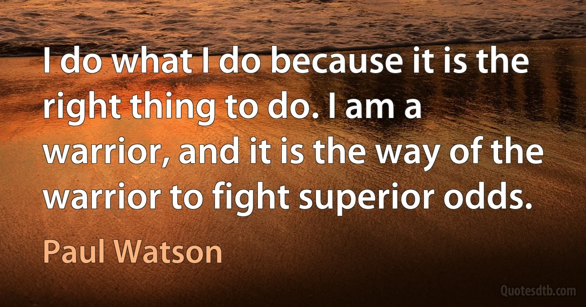 I do what I do because it is the right thing to do. I am a warrior, and it is the way of the warrior to fight superior odds. (Paul Watson)