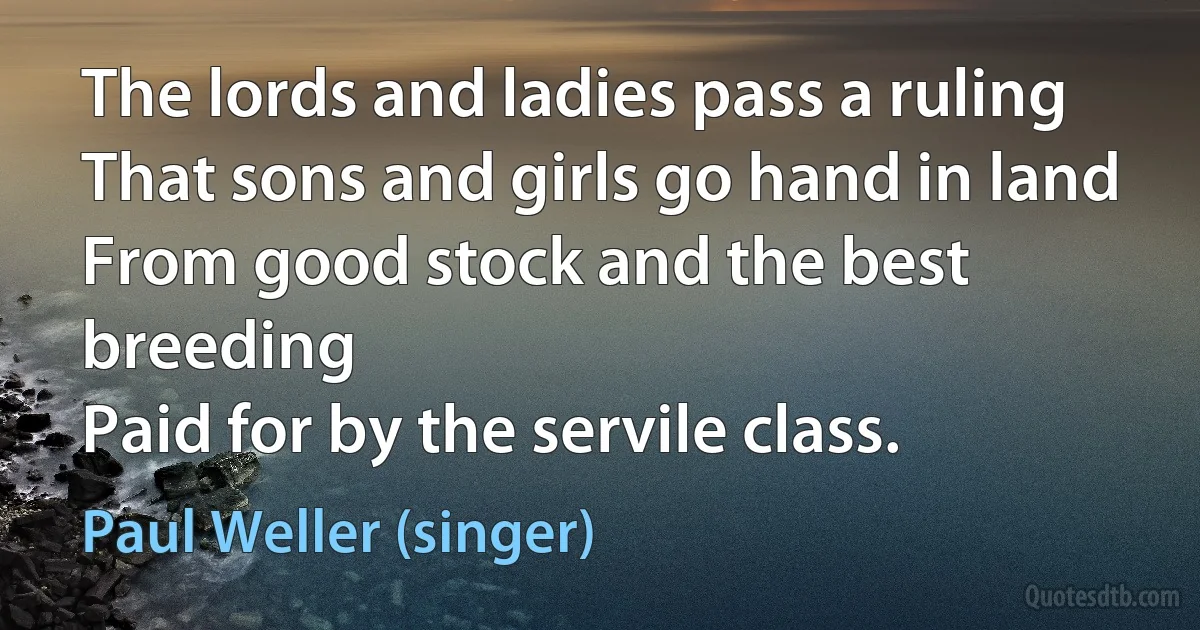 The lords and ladies pass a ruling
That sons and girls go hand in land
From good stock and the best breeding
Paid for by the servile class. (Paul Weller (singer))