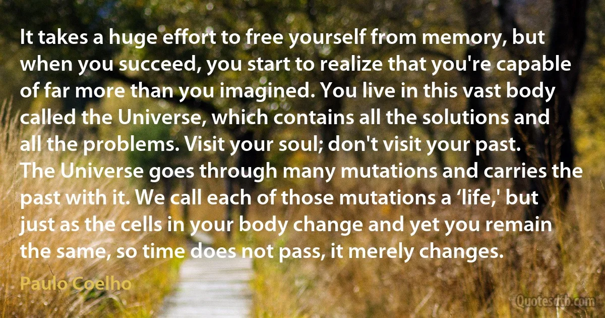 It takes a huge effort to free yourself from memory, but when you succeed, you start to realize that you're capable of far more than you imagined. You live in this vast body called the Universe, which contains all the solutions and all the problems. Visit your soul; don't visit your past. The Universe goes through many mutations and carries the past with it. We call each of those mutations a ‘life,' but just as the cells in your body change and yet you remain the same, so time does not pass, it merely changes. (Paulo Coelho)