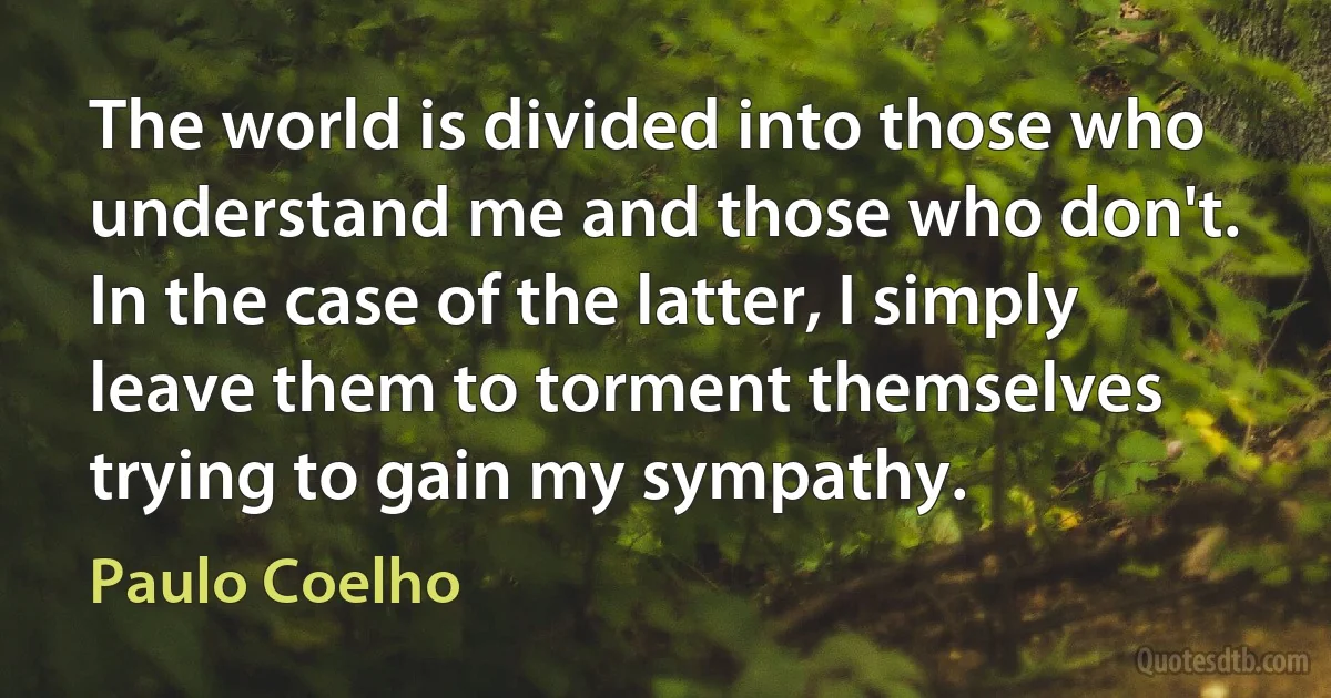 The world is divided into those who understand me and those who don't. In the case of the latter, I simply leave them to torment themselves trying to gain my sympathy. (Paulo Coelho)