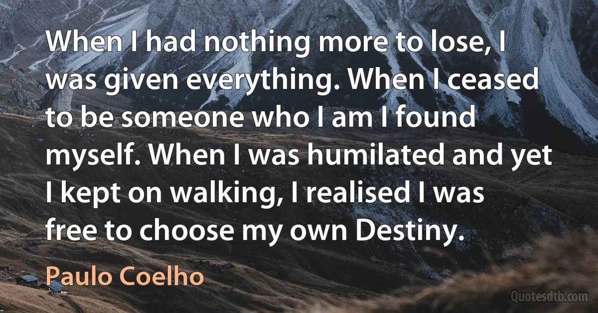 When I had nothing more to lose, I was given everything. When I ceased to be someone who I am I found myself. When I was humilated and yet I kept on walking, I realised I was free to choose my own Destiny. (Paulo Coelho)