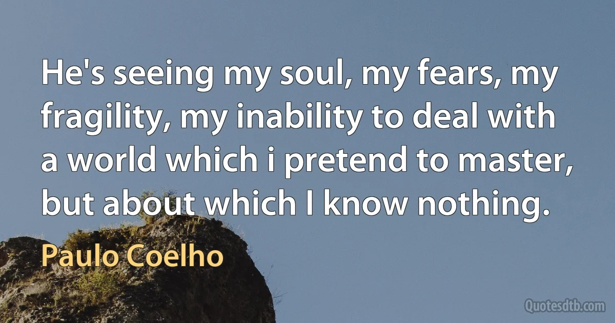 He's seeing my soul, my fears, my fragility, my inability to deal with a world which i pretend to master, but about which I know nothing. (Paulo Coelho)