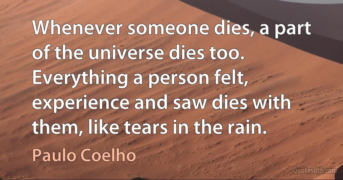 Whenever someone dies, a part of the universe dies too. Everything a person felt, experience and saw dies with them, like tears in the rain. (Paulo Coelho)