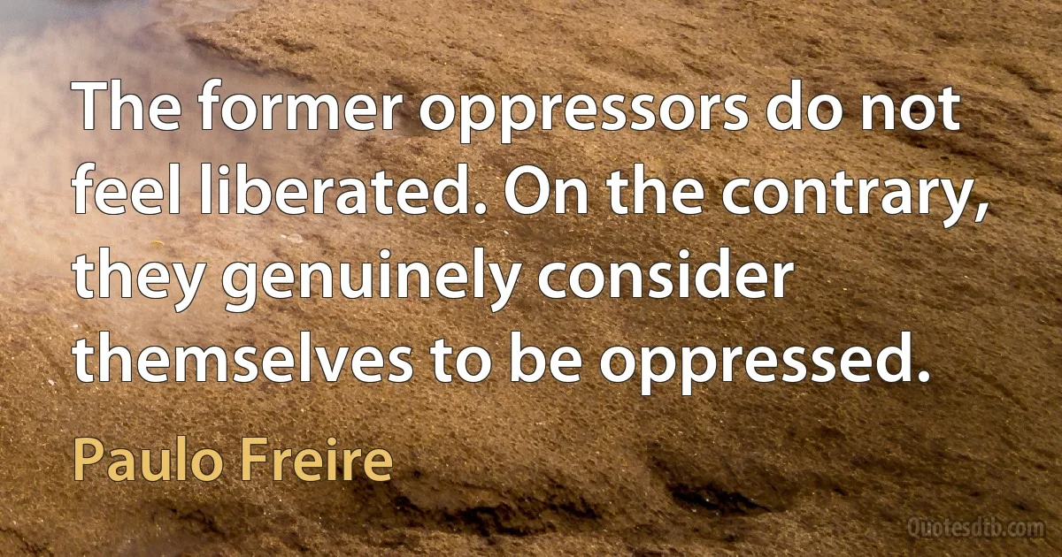 The former oppressors do not feel liberated. On the contrary, they genuinely consider themselves to be oppressed. (Paulo Freire)