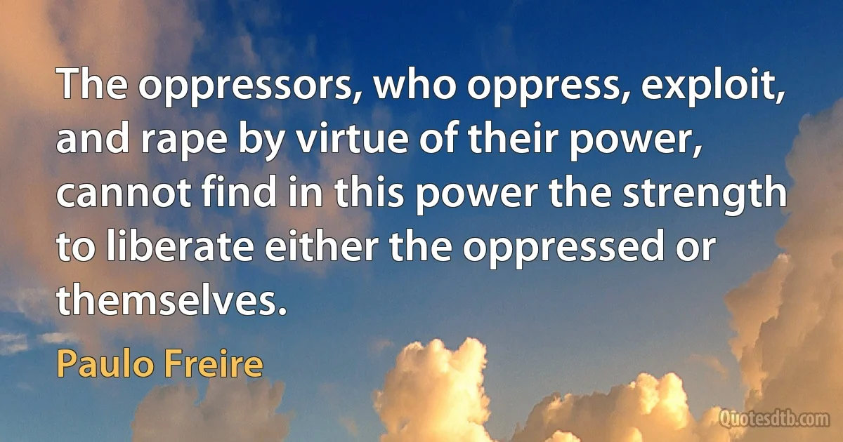 The oppressors, who oppress, exploit, and rape by virtue of their power, cannot find in this power the strength to liberate either the oppressed or themselves. (Paulo Freire)