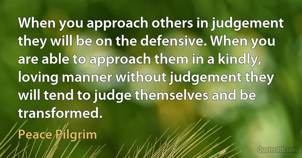 When you approach others in judgement they will be on the defensive. When you are able to approach them in a kindly, loving manner without judgement they will tend to judge themselves and be transformed. (Peace Pilgrim)