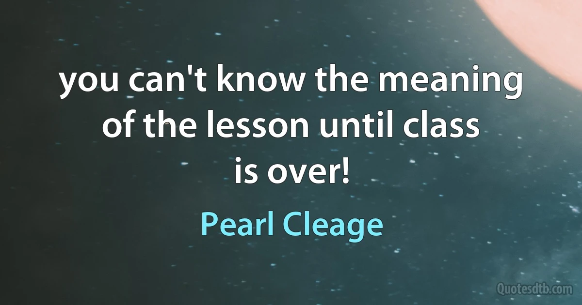 you can't know the meaning of the lesson until class is over! (Pearl Cleage)