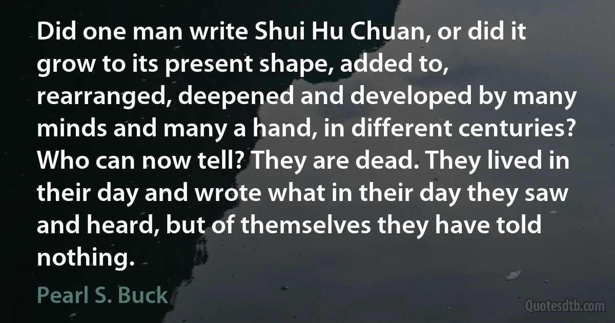 Did one man write Shui Hu Chuan, or did it grow to its present shape, added to, rearranged, deepened and developed by many minds and many a hand, in different centuries? Who can now tell? They are dead. They lived in their day and wrote what in their day they saw and heard, but of themselves they have told nothing. (Pearl S. Buck)