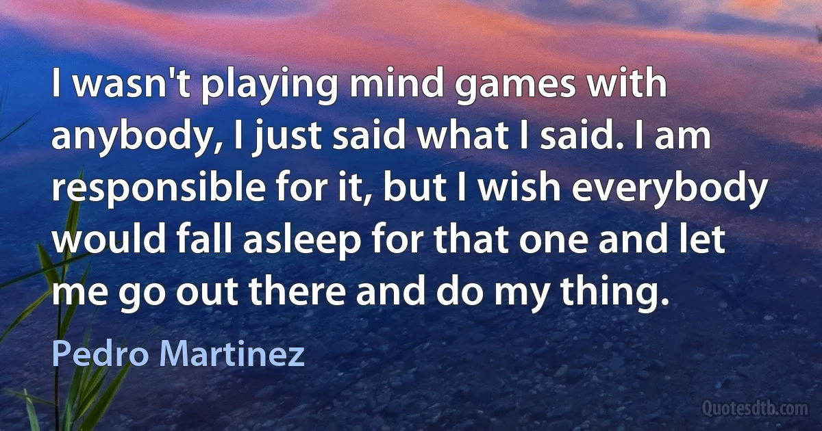 I wasn't playing mind games with anybody, I just said what I said. I am responsible for it, but I wish everybody would fall asleep for that one and let me go out there and do my thing. (Pedro Martinez)