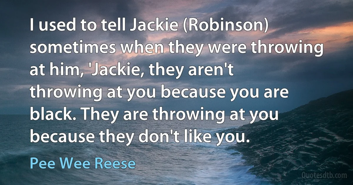 I used to tell Jackie (Robinson) sometimes when they were throwing at him, 'Jackie, they aren't throwing at you because you are black. They are throwing at you because they don't like you. (Pee Wee Reese)