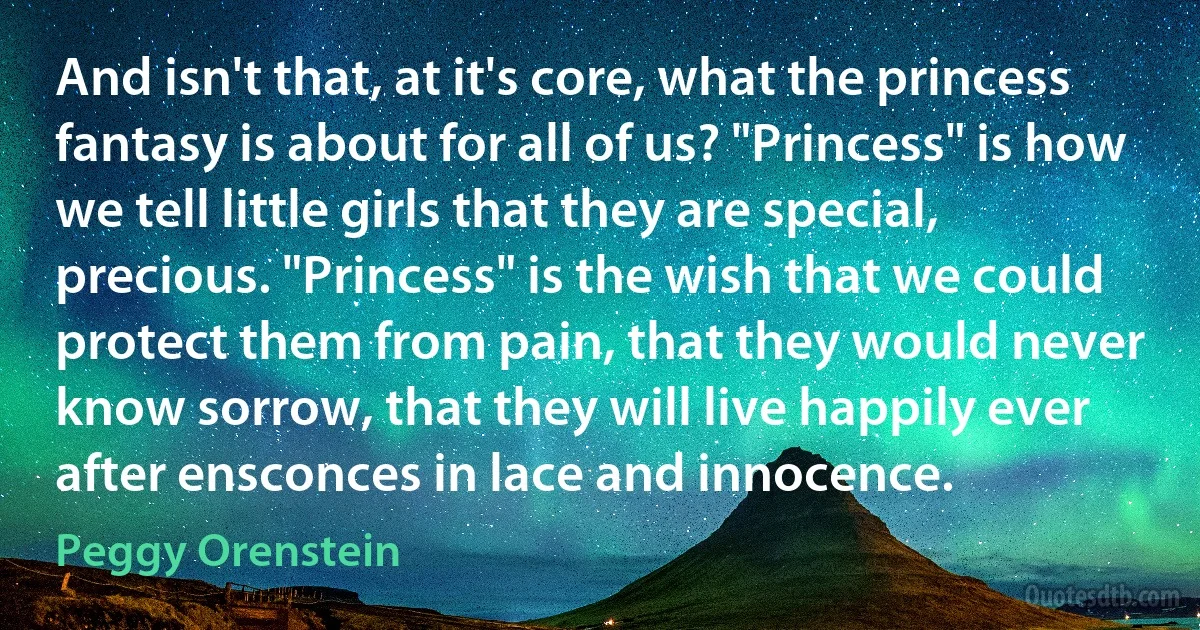 And isn't that, at it's core, what the princess fantasy is about for all of us? "Princess" is how we tell little girls that they are special, precious. "Princess" is the wish that we could protect them from pain, that they would never know sorrow, that they will live happily ever after ensconces in lace and innocence. (Peggy Orenstein)