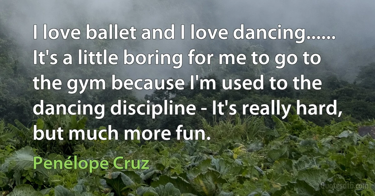 I love ballet and I love dancing...... It's a little boring for me to go to the gym because I'm used to the dancing discipline - It's really hard, but much more fun. (Penélope Cruz)