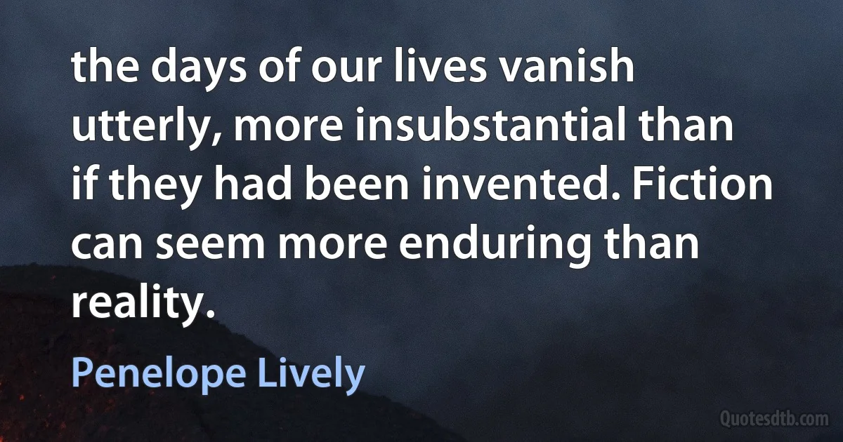 the days of our lives vanish utterly, more insubstantial than if they had been invented. Fiction can seem more enduring than reality. (Penelope Lively)