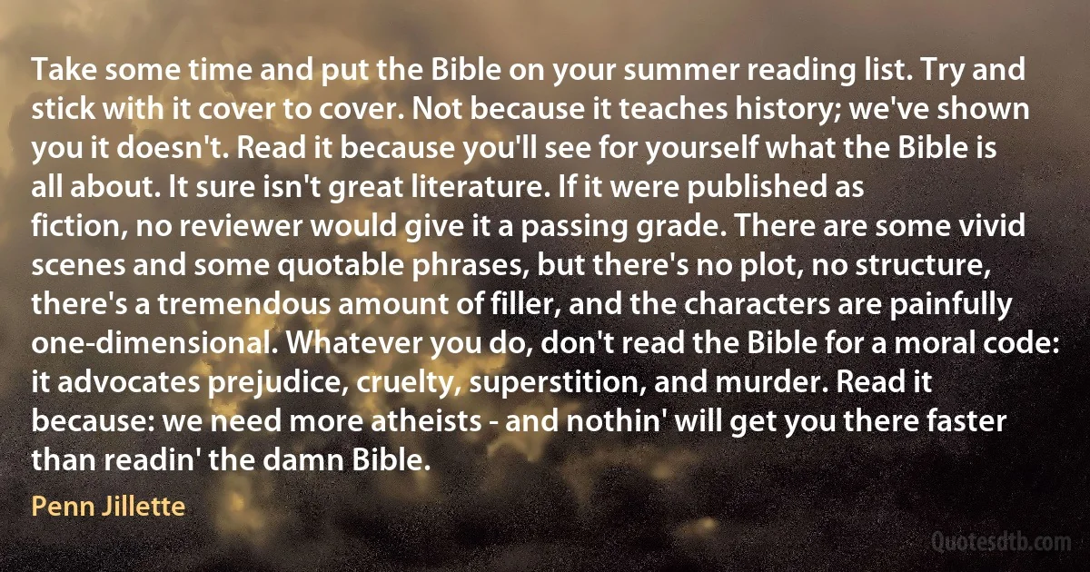 Take some time and put the Bible on your summer reading list. Try and stick with it cover to cover. Not because it teaches history; we've shown you it doesn't. Read it because you'll see for yourself what the Bible is all about. It sure isn't great literature. If it were published as fiction, no reviewer would give it a passing grade. There are some vivid scenes and some quotable phrases, but there's no plot, no structure, there's a tremendous amount of filler, and the characters are painfully one-dimensional. Whatever you do, don't read the Bible for a moral code: it advocates prejudice, cruelty, superstition, and murder. Read it because: we need more atheists - and nothin' will get you there faster than readin' the damn Bible. (Penn Jillette)