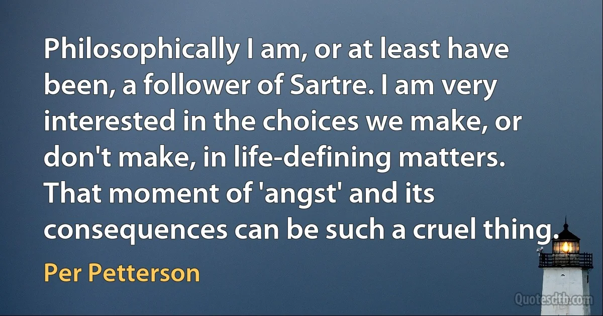 Philosophically I am, or at least have been, a follower of Sartre. I am very interested in the choices we make, or don't make, in life-defining matters. That moment of 'angst' and its consequences can be such a cruel thing. (Per Petterson)