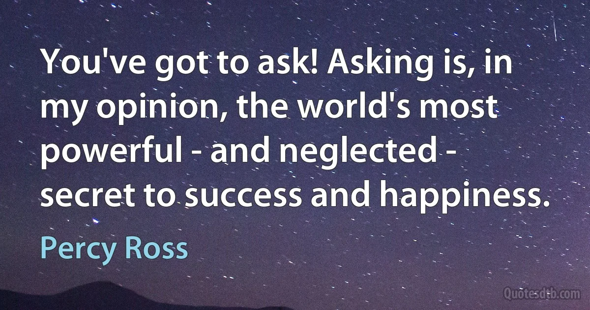 You've got to ask! Asking is, in my opinion, the world's most powerful - and neglected - secret to success and happiness. (Percy Ross)