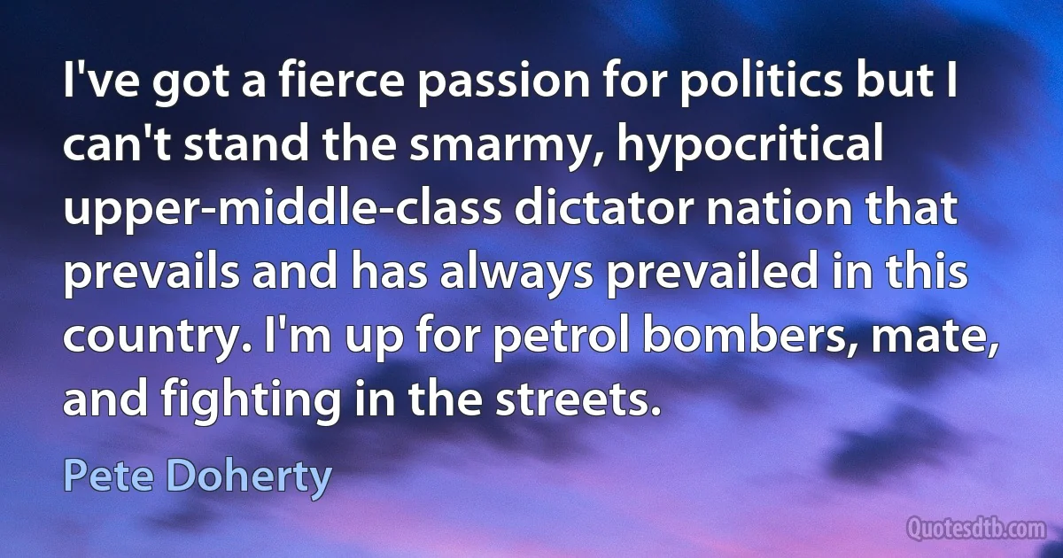 I've got a fierce passion for politics but I can't stand the smarmy, hypocritical upper-middle-class dictator nation that prevails and has always prevailed in this country. I'm up for petrol bombers, mate, and fighting in the streets. (Pete Doherty)