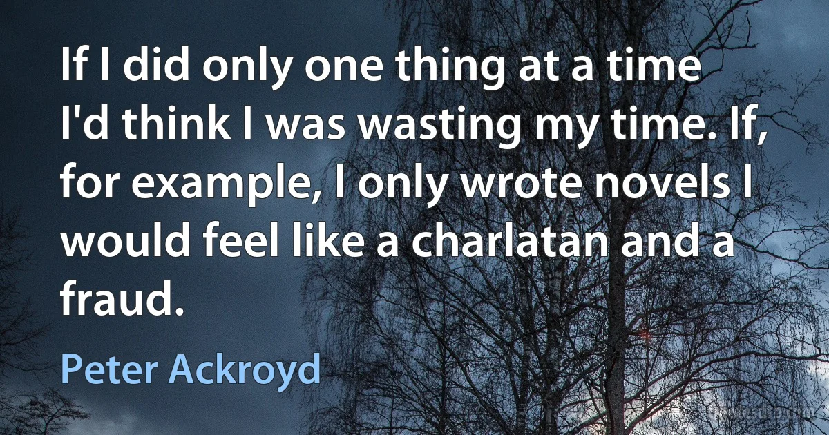 If I did only one thing at a time I'd think I was wasting my time. If, for example, I only wrote novels I would feel like a charlatan and a fraud. (Peter Ackroyd)