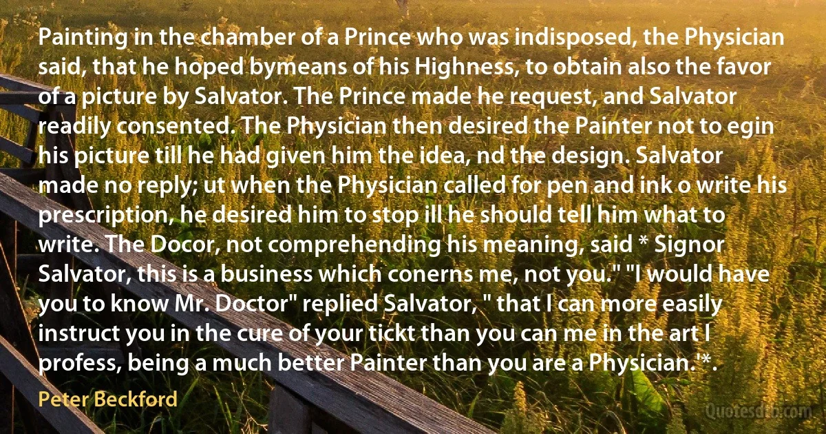 Painting in the chamber of a Prince who was indisposed, the Physician said, that he hoped bymeans of his Highness, to obtain also the favor of a picture by Salvator. The Prince made he request, and Salvator readily consented. The Physician then desired the Painter not to egin his picture till he had given him the idea, nd the design. Salvator made no reply; ut when the Physician called for pen and ink o write his prescription, he desired him to stop ill he should tell him what to write. The Docor, not comprehending his meaning, said * Signor Salvator, this is a business which conerns me, not you." "I would have you to know Mr. Doctor" replied Salvator, " that I can more easily instruct you in the cure of your tickt than you can me in the art I profess, being a much better Painter than you are a Physician.'*. (Peter Beckford)