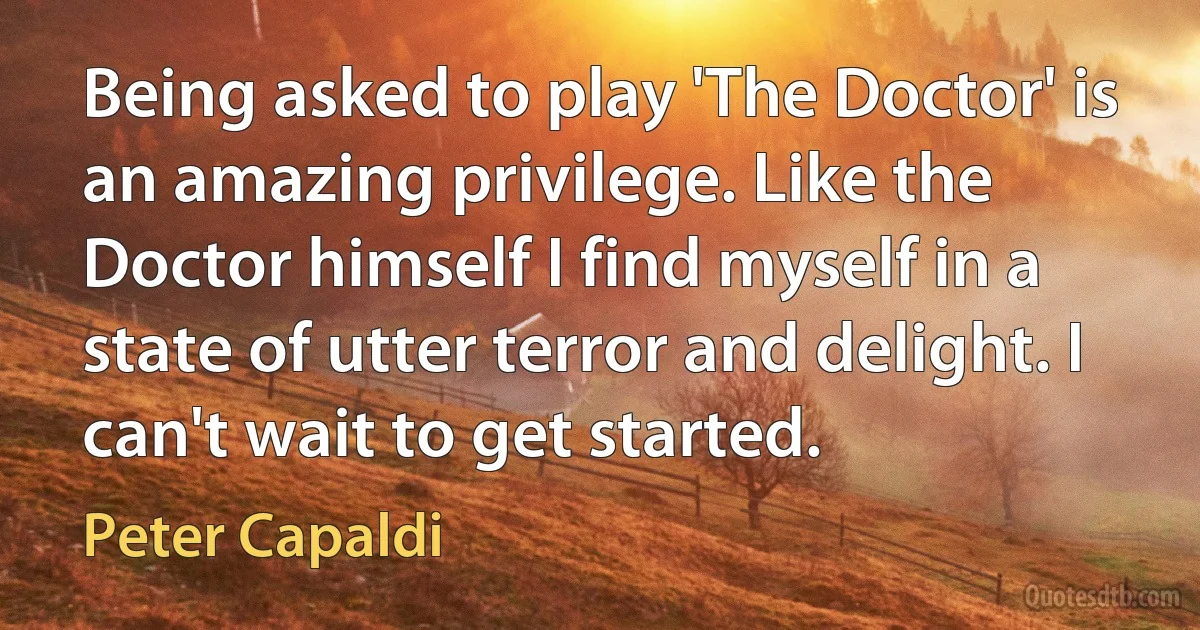 Being asked to play 'The Doctor' is an amazing privilege. Like the Doctor himself I find myself in a state of utter terror and delight. I can't wait to get started. (Peter Capaldi)