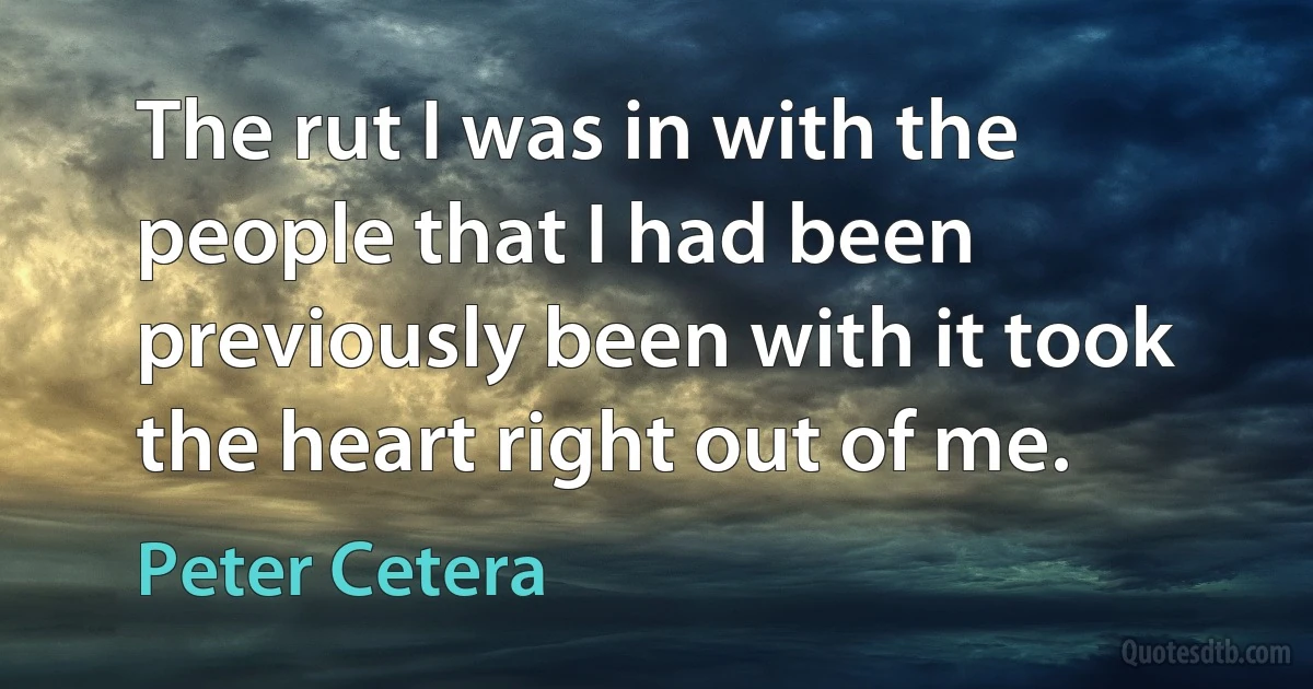 The rut I was in with the people that I had been previously been with it took the heart right out of me. (Peter Cetera)