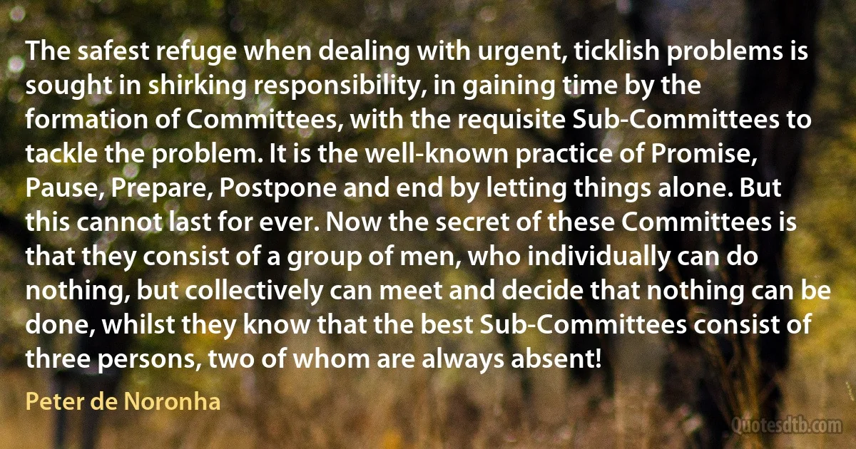 The safest refuge when dealing with urgent, ticklish problems is sought in shirking responsibility, in gaining time by the formation of Committees, with the requisite Sub-Committees to tackle the problem. It is the well-known practice of Promise, Pause, Prepare, Postpone and end by letting things alone. But this cannot last for ever. Now the secret of these Committees is that they consist of a group of men, who individually can do nothing, but collectively can meet and decide that nothing can be done, whilst they know that the best Sub-Committees consist of three persons, two of whom are always absent! (Peter de Noronha)