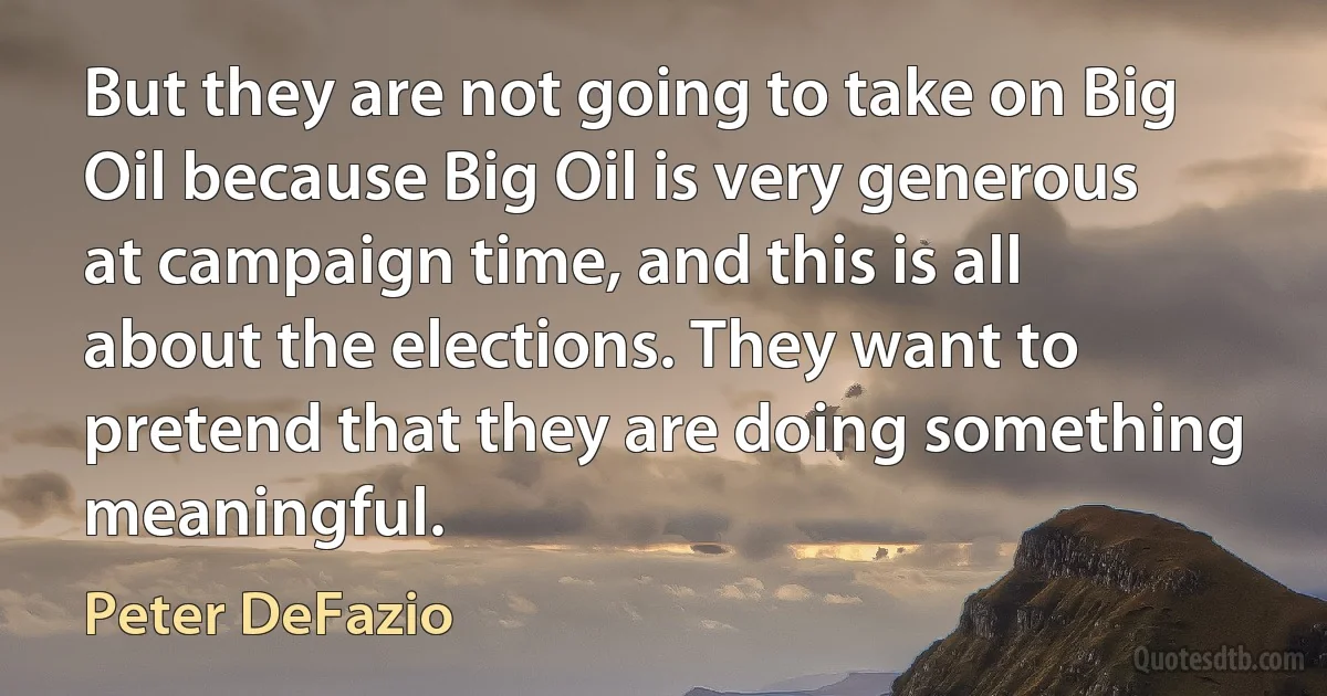 But they are not going to take on Big Oil because Big Oil is very generous at campaign time, and this is all about the elections. They want to pretend that they are doing something meaningful. (Peter DeFazio)