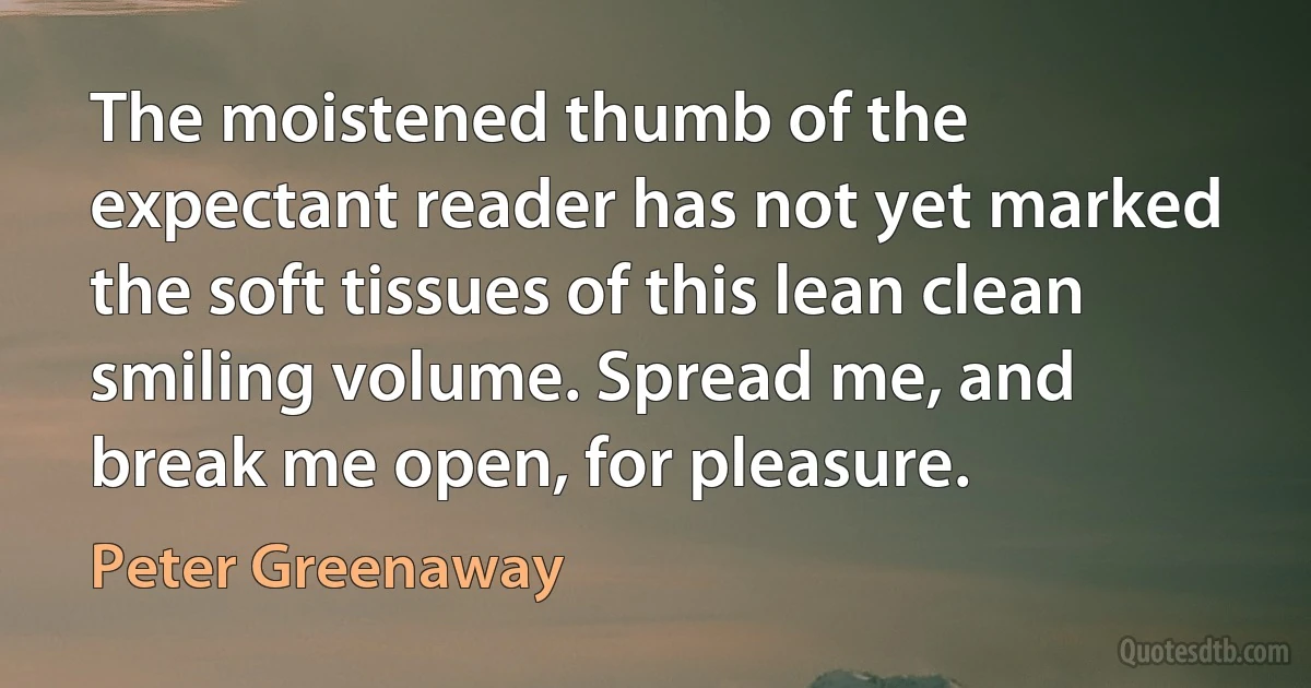 The moistened thumb of the expectant reader has not yet marked the soft tissues of this lean clean smiling volume. Spread me, and break me open, for pleasure. (Peter Greenaway)