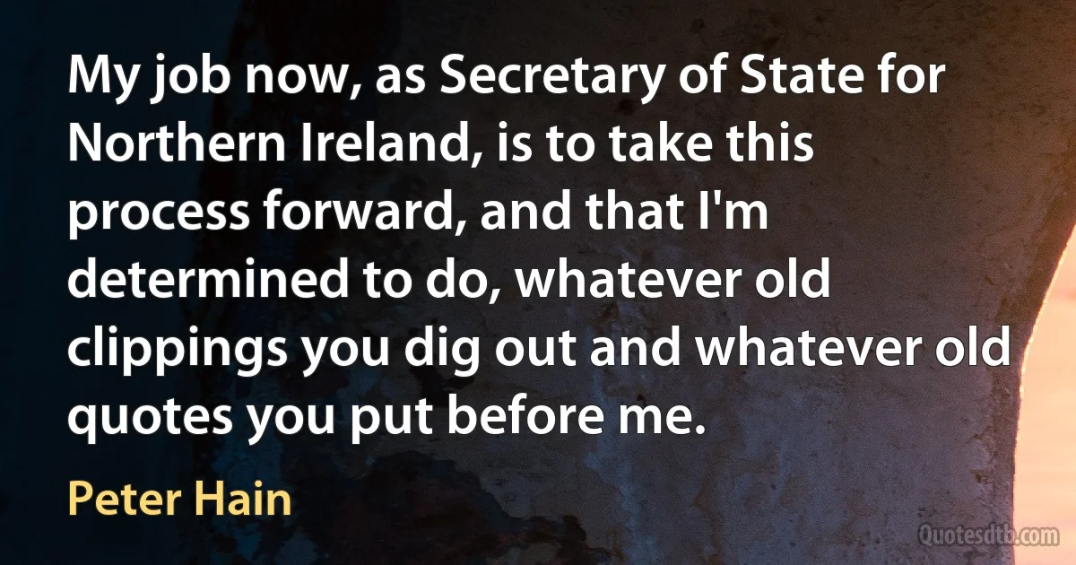 My job now, as Secretary of State for Northern Ireland, is to take this process forward, and that I'm determined to do, whatever old clippings you dig out and whatever old quotes you put before me. (Peter Hain)