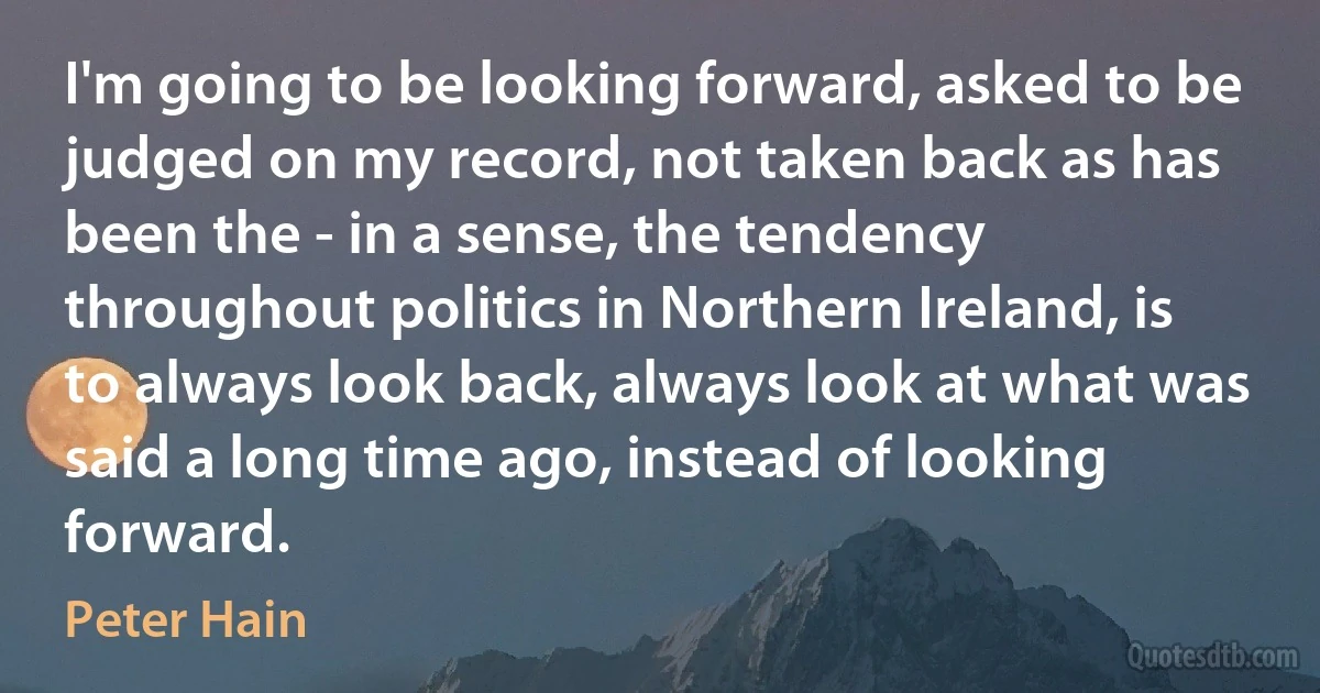 I'm going to be looking forward, asked to be judged on my record, not taken back as has been the - in a sense, the tendency throughout politics in Northern Ireland, is to always look back, always look at what was said a long time ago, instead of looking forward. (Peter Hain)