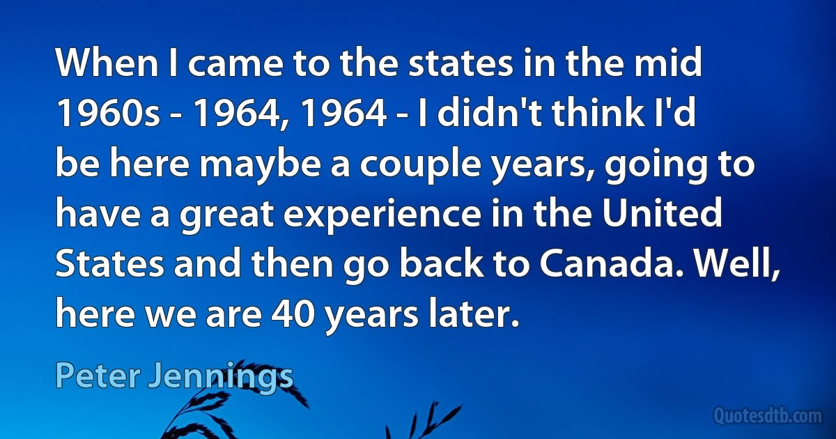 When I came to the states in the mid 1960s - 1964, 1964 - I didn't think I'd be here maybe a couple years, going to have a great experience in the United States and then go back to Canada. Well, here we are 40 years later. (Peter Jennings)