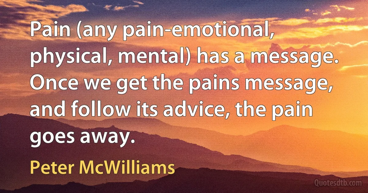 Pain (any pain-emotional, physical, mental) has a message. Once we get the pains message, and follow its advice, the pain goes away. (Peter McWilliams)