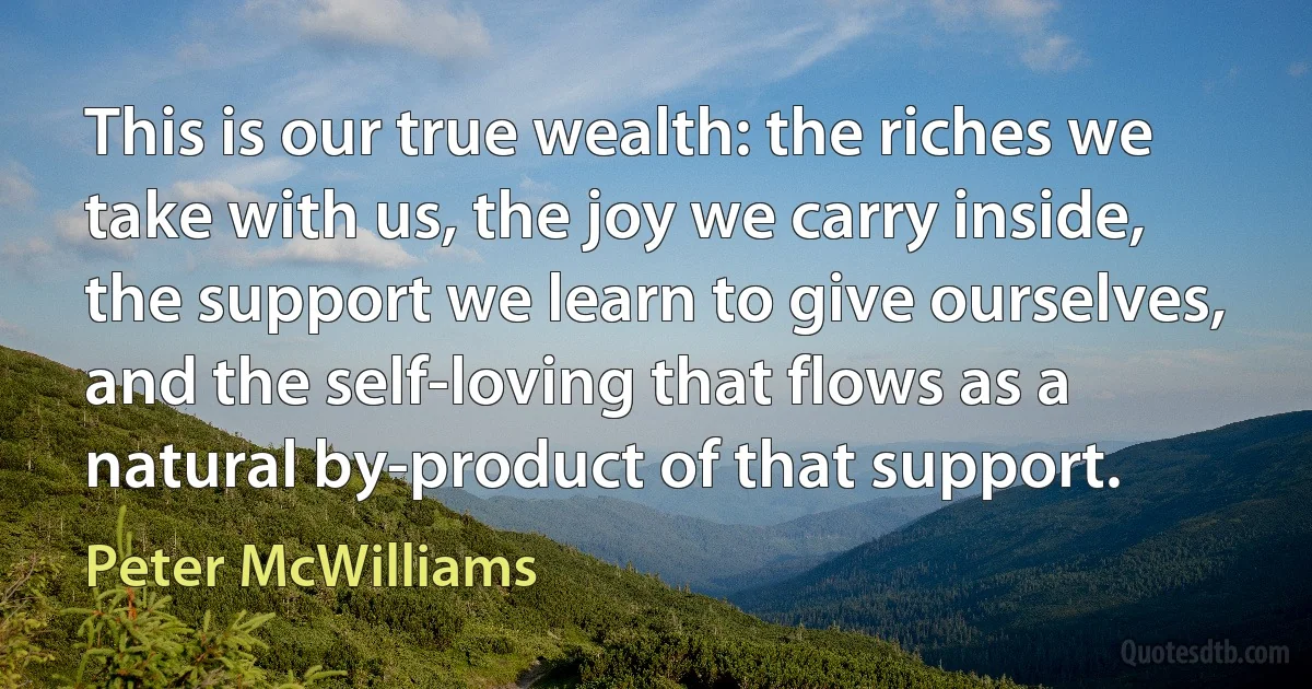 This is our true wealth: the riches we take with us, the joy we carry inside, the support we learn to give ourselves, and the self-loving that flows as a natural by-product of that support. (Peter McWilliams)