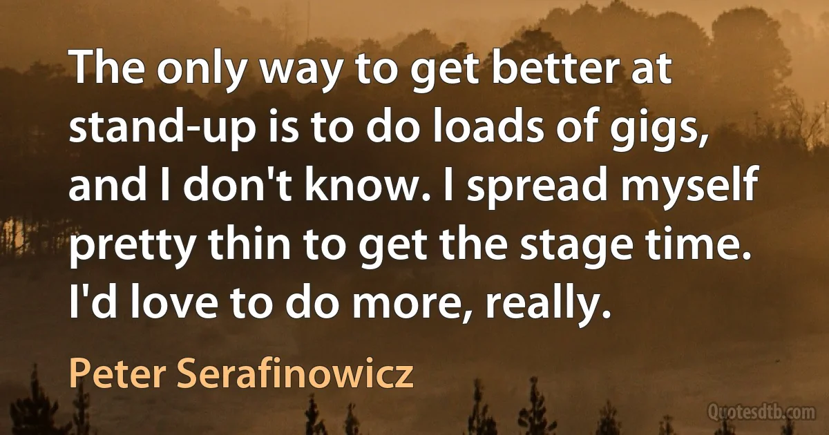 The only way to get better at stand-up is to do loads of gigs, and I don't know. I spread myself pretty thin to get the stage time. I'd love to do more, really. (Peter Serafinowicz)