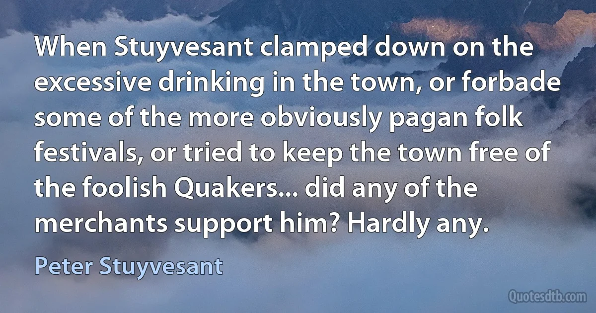 When Stuyvesant clamped down on the excessive drinking in the town, or forbade some of the more obviously pagan folk festivals, or tried to keep the town free of the foolish Quakers... did any of the merchants support him? Hardly any. (Peter Stuyvesant)