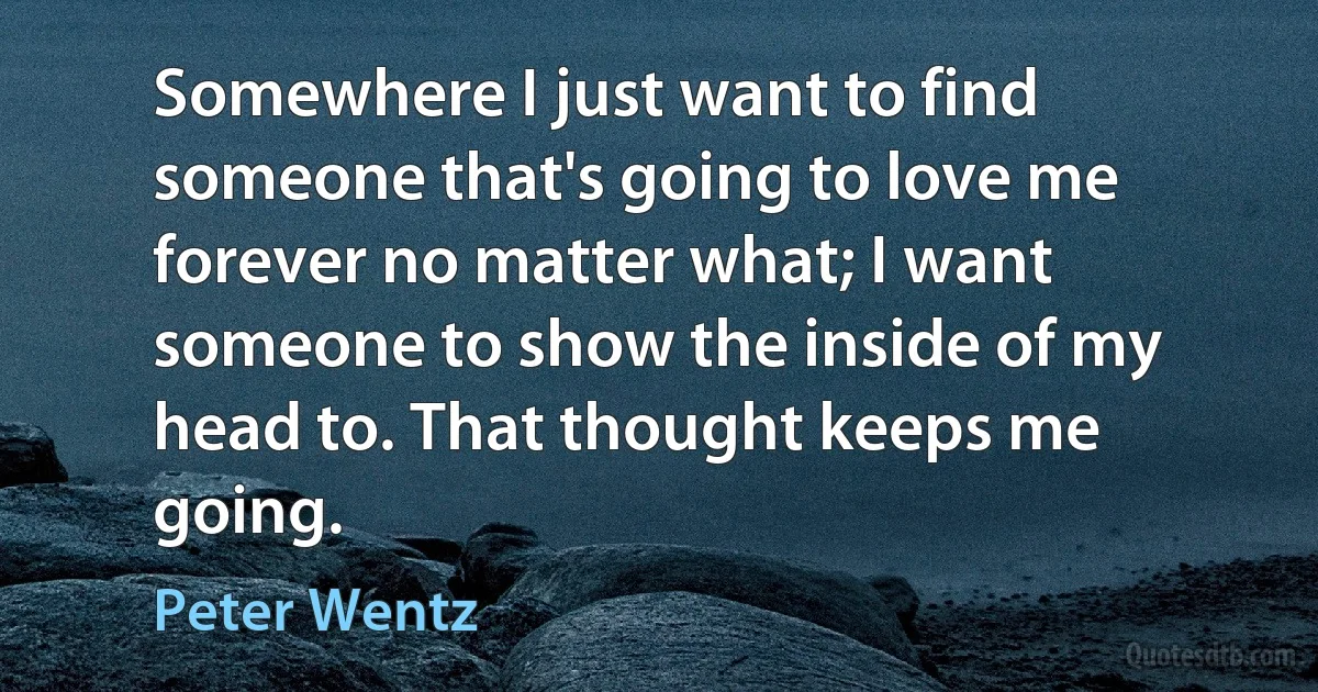 Somewhere I just want to find someone that's going to love me forever no matter what; I want someone to show the inside of my head to. That thought keeps me going. (Peter Wentz)