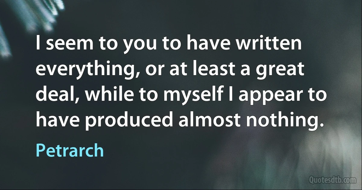 I seem to you to have written everything, or at least a great deal, while to myself I appear to have produced almost nothing. (Petrarch)