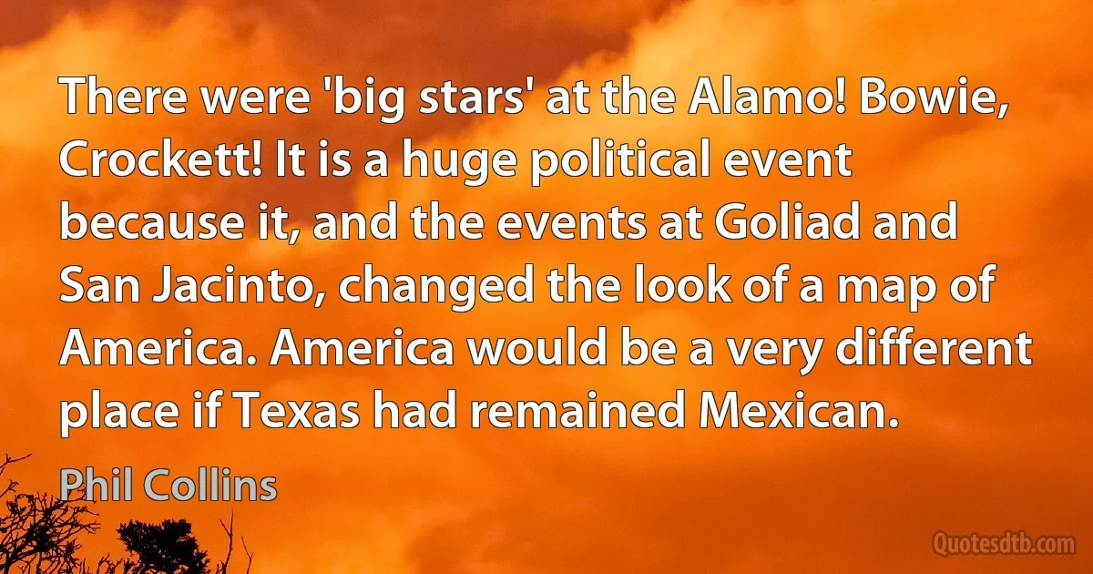 There were 'big stars' at the Alamo! Bowie, Crockett! It is a huge political event because it, and the events at Goliad and San Jacinto, changed the look of a map of America. America would be a very different place if Texas had remained Mexican. (Phil Collins)