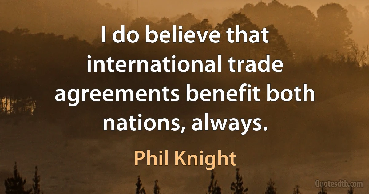 I do believe that international trade agreements benefit both nations, always. (Phil Knight)