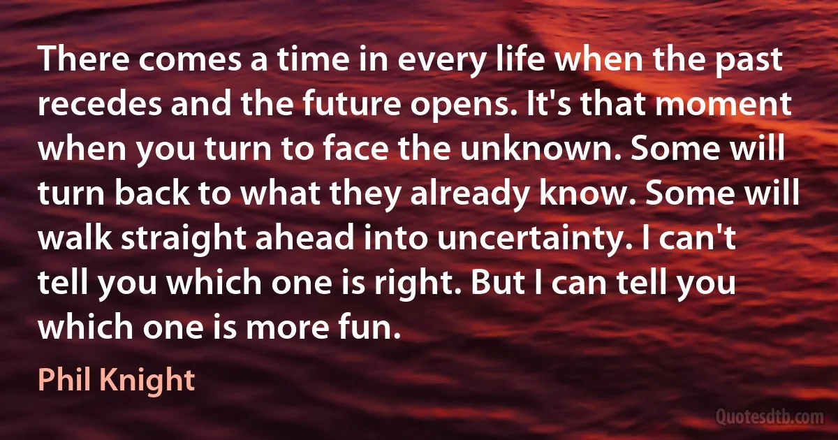 There comes a time in every life when the past recedes and the future opens. It's that moment when you turn to face the unknown. Some will turn back to what they already know. Some will walk straight ahead into uncertainty. I can't tell you which one is right. But I can tell you which one is more fun. (Phil Knight)