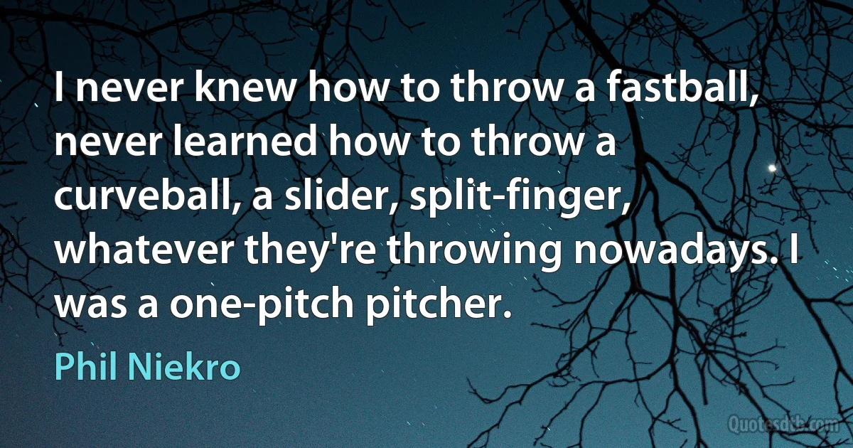 I never knew how to throw a fastball, never learned how to throw a curveball, a slider, split-finger, whatever they're throwing nowadays. I was a one-pitch pitcher. (Phil Niekro)