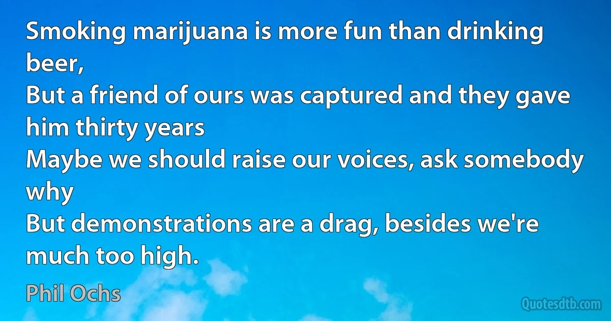 Smoking marijuana is more fun than drinking beer,
But a friend of ours was captured and they gave him thirty years
Maybe we should raise our voices, ask somebody why
But demonstrations are a drag, besides we're much too high. (Phil Ochs)