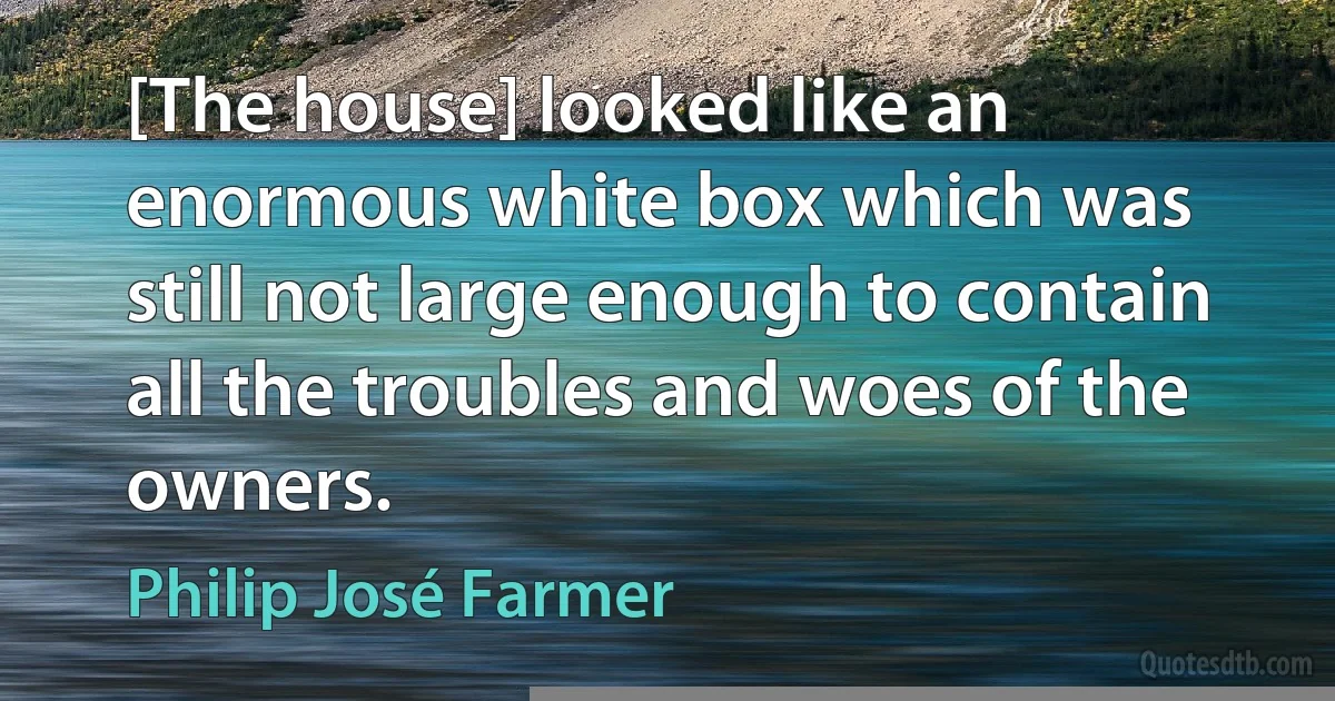 [The house] looked like an enormous white box which was still not large enough to contain all the troubles and woes of the owners. (Philip José Farmer)